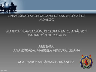 UNIVERSIDAD MICHOACANA DE SAN NICOLAS DE
                 HIDALGO


MATERIA: PLANEACIÓN, RECLUTAMIENTO, ANÁLISIS Y
            VALUACIÓN DE PUESTOS


                 PRESENTA:
   ANA ESTRADA, MARISELA VENTURA, LILIANA


      M.A. JAVIER ALCÁNTAR HERNÁNDEZ.
 