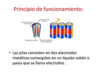 Principio de funcionamiento:
• Las pilas consisten en dos electrodos
metálicos sumergidos en un liquido solido o
pasta que se llama electrolito .
 
