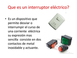 Que es un interruptor eléctrico?
• Es un dispositivo que
permite desviar o
interrumpir el curso de
una corriente eléctrica
su expresión mas
sencilla consiste en dos
contactos de metal
inoxidable y actuante.
 