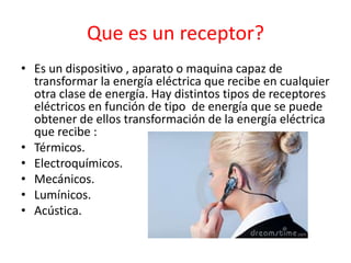 Que es un receptor?
• Es un dispositivo , aparato o maquina capaz de
transformar la energía eléctrica que recibe en cualquier
otra clase de energía. Hay distintos tipos de receptores
eléctricos en función de tipo de energía que se puede
obtener de ellos transformación de la energía eléctrica
que recibe :
• Térmicos.
• Electroquímicos.
• Mecánicos.
• Lumínicos.
• Acústica.
 