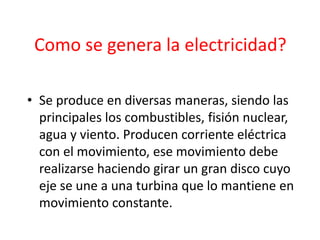 Como se genera la electricidad?
• Se produce en diversas maneras, siendo las
principales los combustibles, fisión nuclear,
agua y viento. Producen corriente eléctrica
con el movimiento, ese movimiento debe
realizarse haciendo girar un gran disco cuyo
eje se une a una turbina que lo mantiene en
movimiento constante.
 