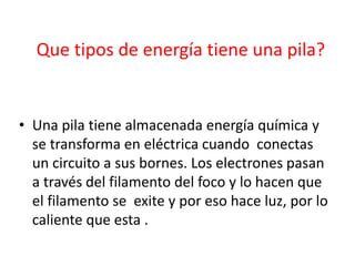 Que tipos de energía tiene una pila?
• Una pila tiene almacenada energía química y
se transforma en eléctrica cuando conectas
un circuito a sus bornes. Los electrones pasan
a través del filamento del foco y lo hacen que
el filamento se exite y por eso hace luz, por lo
caliente que esta .
 