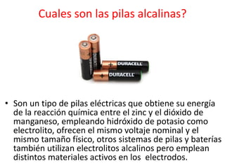 Cuales son las pilas alcalinas?
• Son un tipo de pilas eléctricas que obtiene su energía
de la reacción química entre el zinc y el dióxido de
manganeso, empleando hidróxido de potasio como
electrolito, ofrecen el mismo voltaje nominal y el
mismo tamaño físico, otros sistemas de pilas y baterías
también utilizan electrolitos alcalinos pero emplean
distintos materiales activos en los electrodos.
 
