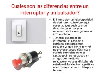 Cuales son las diferencias entre un
interruptor y un pulsador?
• El interruptor tiene la capacidad
de abrir un circuito con carga
conectada, es decir cuando
desconectas un carga al
momento de hacerlo generas un
arco eléctrico.
• Tienen la capacidad de
interrumpir el paso de la
corriente con carga muy
pequeña ya que por lo general
no provocan arcos eléctricos y
cuando controlan grandes
cargas están conectados a un
arreglo por medio de
relevadores ya sean digitales, de
estado solido, electromagnéticos
ellos manejan el control de poca
tensión.
 