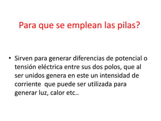Para que se emplean las pilas?
• Sirven para generar diferencias de potencial o
tensión eléctrica entre sus dos polos, que al
ser unidos genera en este un intensidad de
corriente que puede ser utilizada para
generar luz, calor etc..
 