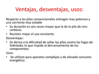 Ventajas, desventajas, usos:
Respecto a las pilas convencionales entregan mas potencia y
una corriente mas estable
• Su duración es seis veces mayor que la de la pila de cinc-
carbono.
• Resisten mejor el uso constante.
Desventajas:
• Se deriva a la dificultad de sellar las pilas contra las fugas de
hidróxido, lo que impide el derramamiento de los
componentes.
Usos:
• Se utilizan para aparatos complejos y de elevado consumo
energético.
 