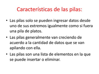 Características de las pilas:
• Las pilas solo se pueden ingresar datos desde
uno de sus extremos igualmente como si fuera
una pila de platos.
• Las pilas generalmente van creciendo de
acuerdo a la cantidad de datos que se van
apilando con ella.
• Las pilas son una lista de elementos en la que
se puede insertar o eliminar.
 