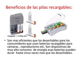 Beneficios de las pilas recargables:
• Son mas eficientes que las desechables para los
consumidores que usan baterías recargables para
cámaras , reproductores etc. Son dispositivos de
muy alto consumo de energía esas baterías pueden
durar hasta cinco veces mas que las desechables.
 