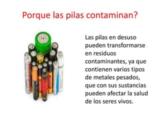 Porque las pilas contaminan?
• Las pilas en desuso
pueden transformarse
en residuos
contaminantes, ya que
contienen varios tipos
de metales pesados,
que con sus sustancias
pueden afectar la salud
de los seres vivos.
 