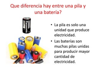 Que diferencia hay entre una pila y
una batería?
• La pila es solo una
unidad que produce
electricidad.
• Las baterías son
muchas pilas unidas
para producir mayor
cantidad de
electricidad.
 