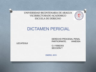 UNIVERSIDAD BICENTENARIA DE ARAGUA
VICERRECTORADO ACADEMICO
ESCUELA DE DERECHO
DICTAMEN PERICIAL
DERECHO PROCESAL PENAL
PARTICIPANTE: VANESSA
UZCATEGUI
C.I:15992353
SECCIÓN T
ENERO, 2015
 