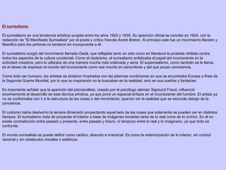 El surrealismo El surrealismo es una tendencia artística surgida entre los años 1920 y 1930. Su aparición oficial se concibe en 1924, con la redacción de "El Manifiesto Surrealista" por el poeta y crítico francés André Breton. Al principio este fue un movimiento literario y filosófico pero los pintores no tardaron en incorporarse a él. El surrealismo surgió del movimiento llamado Dadá, que reflejaba tanto en arte como en literatura la protesta nihilista contra todos los aspectos de la cultura occidental. Como el dadaísmo, el surrealismo enfatizaba el papel del inconsciente en la actividad creadora, pero lo utilizaba de una manera mucha más ordenada y seria. El superrealismo, como también se le llama, es el deseo de expresar el mundo del inconsciente como ese mundo en penumbras y del que pocas conocemos. Como todo ser humano, los artistas se sintieron frustrados con las pésimas condiciones en que se encontraba Europa a fines de la Segunda Guerra Mundial, por lo que su inspiración no la buscaban en la realidad, sino en sus sueños y fantasías. Es importante señalar que la aparición del psicoanálisis, creado por el psicólogo alemán Sigmund Freud, influenció enormemente el desarrollo de esta técnica artística, ya que pone un especial énfasis en el inconsciente del hombre. El artista ya no se conformaba con ir a la estructura de las cosas o del movimiento; querían ver la realidad que se esconde debajo de la conciencia. El cubismo había deshecho la tercera dimensión proyectando aquel lado de las cosas que solamente se pueden ver en distintos tiempos. El surrealismo trata de proyectar el interior a base de imágenes tomadas tanto de lo real como de lo onírico. En él no existe contradicción entre pasado y presente, entre pasado y futuro, ni tampoco entre lo real y lo imaginario, ya que todo se confunde. El mundo surrealista se puede definir como caótico, absurdo e irracional. Es como la exteriorización de lo interior, sin control racional y sin obstáculos morales o estéticos. 