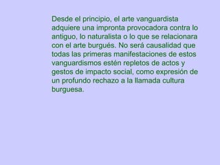 Desde el principio, el arte vanguardista adquiere una impronta provocadora contra lo antiguo, lo naturalista o lo que se relacionara con el arte burgués. No será causalidad que todas las primeras manifestaciones de estos vanguardismos estén repletos de actos y gestos de impacto social, como expresión de un profundo rechazo a la llamada cultura burguesa.  