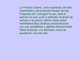 La Primera Guerra, como expresión del afán imperialista y del profundo fracaso de esa burguesía por conseguir la paz, será el período en que, junto a actitudes diversas de rechazo a la guerra, afloren todas estas manifestaciones artísticas extraordinarias con una versatilidad y agilidad desconocidas hasta entonces. Los llamados  ismos  se sucederán uno tras otro.   