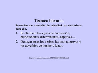 Técnica literaria:
Pretenden dar sensación de velocidad, de movimiento.
Para ello,
1. Se eliminan los signos de puntuación,
preposiciones, determinantes, adjetivos…
2. Destacan pues los verbos, las onomatopeyas y
los adverbios de tiempo y lugar .
http://www.uclm.es/artesonoro/FtMARINETI/INDICE.html
 