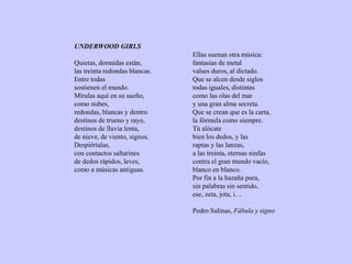 UNDERWOOD GIRLS
Quietas, dormidas están,
las treinta redondas blancas.
Entre todas
sostienen el mundo.
Míralas aquí en su sueño,
como nubes,
redondas, blancas y dentro
destinos de trueno y rayo,
destinos de lluvia lenta,
de nieve, de viento, signos.
Despiértalas,
con contactos saltarines
de dedos rápidos, leves,
como a músicas antiguas.
Ellas suenan otra música:
fantasías de metal
valses duros, al dictado.
Que se alcen desde siglos
todas iguales, distintas
como las olas del mar
y una gran alma secreta.
Que se crean que es la carta,
la fórmula como siempre.
Tú alócate
bien los dedos, y las
raptas y las lanzas,
a las treinta, eternas ninfas
contra el gran mundo vacío,
blanco en blanco.
Por fin a la hazaña pura,
sin palabras sin sentido,
ese, zeta, jota, i…
Pedro Salinas, Fábula y signo
 