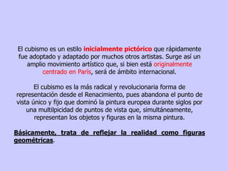 El cubismo es un estilo inicialmente pictórico que rápidamente
fue adoptado y adaptado por muchos otros artistas. Surge así un
amplio movimiento artístico que, si bien está originalmente
centrado en París, será de ámbito internacional.
El cubismo es la más radical y revolucionaria forma de
representación desde el Renacimiento, pues abandona el punto de
vista único y fijo que dominó la pintura europea durante siglos por
una multilpicidad de puntos de vista que, simultáneamente,
representan los objetos y figuras en la misma pintura.
Básicamente, trata de reflejar la realidad como figuras
geométricas.
 