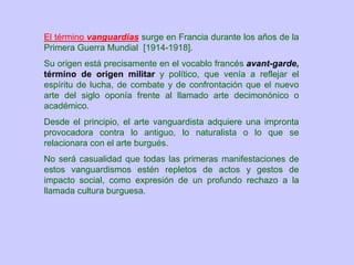 El término vanguardias surge en Francia durante los años de la
Primera Guerra Mundial [1914-1918].
Su origen está precisamente en el vocablo francés avant-garde,
término de origen militar y político, que venía a reflejar el
espíritu de lucha, de combate y de confrontación que el nuevo
arte del siglo oponía frente al llamado arte decimonónico o
académico.
Desde el principio, el arte vanguardista adquiere una impronta
provocadora contra lo antiguo, lo naturalista o lo que se
relacionara con el arte burgués.
No será casualidad que todas las primeras manifestaciones de
estos vanguardismos estén repletos de actos y gestos de
impacto social, como expresión de un profundo rechazo a la
llamada cultura burguesa.
 