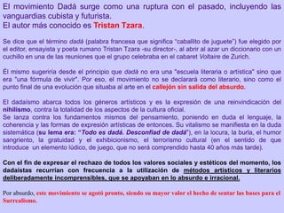 El movimiento Dadá surge como una ruptura con el pasado, incluyendo las
vanguardias cubista y futurista.
El autor más conocido es Tristan Tzara.
Se dice que el término dadá (palabra francesa que significa “caballito de juguete”) fue elegido por
el editor, ensayista y poeta rumano Tristan Tzara -su director-, al abrir al azar un diccionario con un
cuchillo en una de las reuniones que el grupo celebraba en el cabaret Voltaire de Zurich.
Él mismo sugeriría desde el principio que dadá no era una "escuela literaria o artística" sino que
era "una fórmula de vivir". Por eso, el movimiento no se declarará como literario, sino como el
punto final de una evolución que situaba al arte en el callejón sin salida del absurdo.
El dadaísmo abarca todos los géneros artísticos y es la expresión de una reinvindicación del
nihilismo, contra la totalidad de los aspectos de la cultura oficial.
Se lanza contra los fundamentos mismos del pensamiento, poniendo en duda el lenguaje, la
coherencia y las formas de expresión artísticas de entonces. Su vitalismo se manifiesta en la duda
sistemática (su lema era: “Todo es dadá. Desconfiad de dadá"), en la locura, la burla, el humor
sangriento, la gratuidad y el exhibicionismo, el terrorismo cultural (en el sentido de que
introduce un elemento lúdico, de juego, que no será comprendido hasta 40 años más tarde).
Con el fin de expresar el rechazo de todos los valores sociales y estéticos del momento, los
dadaístas recurrían con frecuencia a la utilización de métodos artísticos y literarios
deliberadamente incomprensibles, que se apoyaban en lo absurdo e irracional.
Por absurdo, este movimiento se agotó pronto, siendo su mayor valor el hecho de sentar las bases para el
Surrealismo.
 