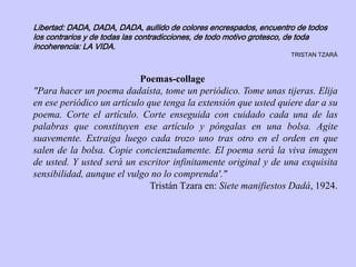 Libertad: DADA, DADA, DADA, aullido de colores encrespados, encuentro de todos
los contrarios y de todas las contradicciones, de todo motivo grotesco, de toda
incoherencia: LA VIDA.
TRISTAN TZARÀ
Poemas-collage
"Para hacer un poema dadaísta, tome un periódico. Tome unas tijeras. Elija
en ese periódico un artículo que tenga la extensión que usted quiere dar a su
poema. Corte el artículo. Corte enseguida con cuidado cada una de las
palabras que constituyen ese artículo y póngalas en una bolsa. Agite
suavemente. Extraiga luego cada trozo uno tras otro en el orden en que
salen de la bolsa. Copie concienzudamente. El poema será la viva imagen
de usted. Y usted será un escritor infinitamente original y de una exquisita
sensibilidad, aunque el vulgo no lo comprenda'."
Tristán Tzara en: Siete manifiestos Dadá, 1924.
 