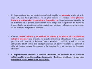 • El Expresionismo fue un movimiento cultural surgido en Alemania a principios del
siglo XX, que tuvo plasmación en un gran número de campos: artes plásticas,
literatura, música, cine, teatro, danza, fotografía, etc. Su primera manifestación fue
en el terreno de la pintura, coincidiendo en el tiempo con la aparición del Fauvismo
francés, hecho que convirtió a ambos movimientos artísticos en los primeros exponentes
de las llamadas “vanguardias históricas”.
• Con sus colores violentos y su temática de soledad y de miseria, el expresionismo
reflejó la amargura que invadió a los círculos artísticos e intelectuales de la Alemania
prebélica, así como de la Primera Guerra Mundial (1914-1918) y del período de
entreguerras (1918-1940). Esa amargura provocó un deseo vehemente de cambiar la
vida, de buscar nuevas dimensiones a la imaginación y de renovar los lenguajes
artísticos.
• El expresionismo defendía la libertad individual, la primacía de la expresión
subjetiva, el irracionalismo, el apasionamiento y los temas prohibidos –lo morboso,
demoníaco, sexual, fantástico o pervertido–.
 