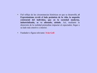 • Fiel reflejo de las circunstancias históricas en que se desarrolló, el
Expresionismo reveló el lado pesimista de la vida, la angustia
existencial del individuo, que en la sociedad moderna,
industrializada, se ve alienado, aislado. Así, mediante la
distorsión de la realidad pretendían impactar al espectador, llegar a
su lado más emotivo e interior.
• Fundador o figura relevante: Iván Goll
 