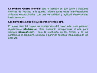 La Primera Guerra Mundial será el período en que, junto a actitudes
diversas de rechazo a la guerra, afloren todas estas manifestaciones
artísticas extraordinarias con una versatilidad y agilidad desconocidas
hasta entonces.
Los llamados ismos se sucederán uno tras otro.
En estos años 20 cuajan las experiencias del nuevo arte: unas pasarán
rápidamente (Dadaísmo), otras quedarán incorporadas al arte para
siempre (Surrealismo), pero la revolución de las formas y de los
contenidos se producirá, sin duda, a partir de aquellas vanguardias de los
años 20.
 