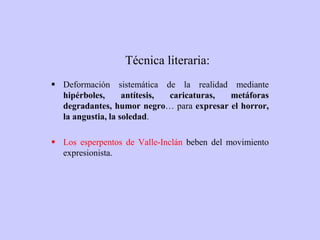 Técnica literaria:
 Deformación sistemática de la realidad mediante
hipérboles, antítesis, caricaturas, metáforas
degradantes, humor negro… para expresar el horror,
la angustia, la soledad.
 Los esperpentos de Valle-Inclán beben del movimiento
expresionista.
 