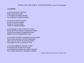 POEMA INFLUIDO POR EL EXPRESIONISMO (y por el Surrealismo)
LA AURORA
La aurora de Nueva York tiene
cuatro columnas de cieno
y un huracán de negras palomas
que chapotean las aguas podridas.
La aurora de Nueva York gime
por las inmensas escaleras
buscando entre las aristas
nardos de angustia dibujada.
La aurora llega y nadie la recibe en su boca
porque allí no hay mañana ni esperanza posible:
a veces las monedas en enjambres furiosos
taladran y devoran abandonados niños.
Los primeros que salen comprenden con sus huesos
que no habrá paraísos ni amores deshojados;
saben que van al cieno de números y leyes,
a los juegos sin arte, a sudores sin fruto.
La luz es sepultada por cadenas y ruidos
en impúdico reto de ciencia sin raíces.
por los barrios hay gentes que vacilan insomnes
como recién salidas de un naufragio de sangre.
Federico García Lorca, Poeta en Nueva York
 