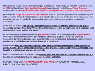 El Surrealismo es una tendencia artística surgida entre los años 1920 y 1930. Su aparición oficial se concibe
en 1924, con la redacción de El Manifiesto Surrealista por el poeta y crítico francés André Breton. Al
principio éste fue un movimiento literario y filosófico pero los pintores no tardaron en incorporarse a él.
El Surrealismo surgió del movimiento llamado Dadá; como el Dadaísmo, el Surrealismo enfatizaba el papel
del inconsciente en la actividad creadora, pero lo utilizaba de una manera mucha más ordenada y seria, es el
deseo de expresar el mundo del inconsciente, ese mundo en penumbras y del que pocas cosas
conocemos.
Como todo ser humano, los artistas se sintieron frustrados con las pésimas condiciones en que se
encontraba Europa a fines de la Primera Guerra Mundial, por lo que su inspiración no la buscaban en la
realidad, sino en sus sueños y fantasías.
Es importante señalar que la aparición del psicoanálisis, creado por el psicólogo alemán Sigmund Freud,
influenció enormemente el desarrollo de esta técnica artística, ya que pone un especial énfasis en el
inconsciente del hombre. El artista ya no se conformaba con ir a la estructura de las cosas o del movimiento:
querían ver la realidad que se esconde debajo de la conciencia.
El surrealismo trata de proyectar el interior a base de imágenes tomadas tanto de lo real como de lo
onírico. En él no existe contradicción entre pasado y presente, entre pasado y futuro, ni tampoco entre
lo real y lo imaginario, ya que todo se confunde.
El mundo surrealista se puede definir como caótico, absurdo e irracional. Es como la exteriorización de lo
interior, sin control racional y sin obstáculos morales o estéticos.
SUPONE PUES UNA REHUMANIZACIÓN DEL ARTE, LA VUELTA AL HOMBRE, A LA
PREOCUPACIÓN POR EL HOMBRE.
 