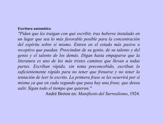 Escritura automática
"Pidan que les traigan con qué escribir, tras haberse instalado en
un lugar que sea lo más favorable posible para la concentración
del espíritu sobre sí mismo. Entren en el estado más pasivo o
receptivo que puedan. Prescindan de su genio, de su talento y del
genio y el talento de los demás. Digan hasta empaparse que la
literatura es uno de los más tristes caminos que llevan a todas
partes. Escriban rápido, sin tema preconcebido, escriban lo
suficientemente rápido para no tener que frenarse y no tener la
tentación de leer lo escrito. La primera frase se les ocurrirá por sí
misma ya que en cada segundo que pasa hay una frase, que desea
salir. Sigan todo el tiempo que quieran."
André Breton en: Manifiesto del Surrealismo, 1924.
 