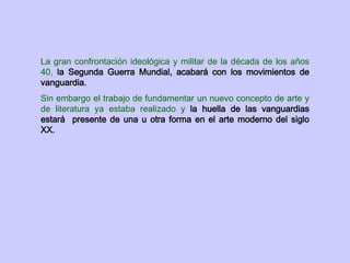 La gran confrontación ideológica y militar de la década de los años
40, la Segunda Guerra Mundial, acabará con los movimientos de
vanguardia.
Sin embargo el trabajo de fundamentar un nuevo concepto de arte y
de literatura ya estaba realizado y la huella de las vanguardias
estará presente de una u otra forma en el arte moderno del siglo
XX.
 