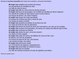Ejemplo de escritura automática del creador del surrealismo, el francés André Bretón:
Mi mujer con cabellera de incendio de bosque
con pensamiento de centellas de calor
con talle de reloj de arena
mi mujer con talle de nutria entre los dientes del tigre
mi mujer con boca de escarapela y de ramillete de estrellas de última magnitud
con dientes de huellas de ratón blanco sobre la tierra blanca
con lengua de ámbar y de vidrios frotados
mi mujer con lengua de hostia apuñalada
con lengua de muñeca que abre y cierra los ojos
con lengua de piedra increíble
mi mujer con pestañas de palotes de escritura de niño
con cejas de borde de nido de golondrina
mi mujer con sienes de pizarra de techo de invernadero y de vaho en los cristales
mi mujer con hombros de champaña y de fuente con cabeza de delfines bajo el hielo
mi mujer con muñecas de fósforos
mi mujer con dedos de azar y de as de corazón
con dedos de heno segado
mi mujer con axilas de marta y de bellotas de noche de San Juan
de alheña y de niño de escalarias
con brazos de espuma de mar y de esclusa
y de mezcla de trigo y de molino
mi mujer con piernas de cohete
con movimientos de relojería y desesperación
mi mujer con pantorrillas de médula de saúco
mi mujer con pies de iniciales
con pies de manojos de llaves con pies de pajarillos que beben.
Ahora es vuestro turno...
 