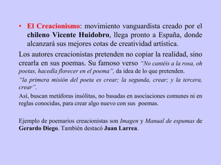 • El Creacionismo: movimiento vanguardista creado por el
chileno Vicente Huidobro, llega pronto a España, donde
alcanzará sus mejores cotas de creatividad artística.
Los autores creacionistas pretenden no copiar la realidad, sino
crearla en sus poemas. Su famoso verso “No cantéis a la rosa, oh
poetas, hacedla florecer en el poema”, da idea de lo que pretenden.
“la primera misión del poeta es crear; la segunda, crear; y la tercera,
crear”.
Así, buscan metáforas insólitas, no basadas en asociaciones comunes ni en
reglas conocidas, para crear algo nuevo con sus poemas.
Ejemplo de poemarios creacionistas son Imagen y Manual de espumas de
Gerardo Diego. También destacó Juan Larrea.
 