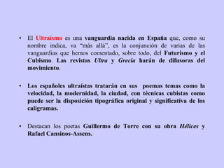 • El Ultraísmo es una vanguardia nacida en España que, como su
nombre indica, va “más allá”, es la conjunción de varias de las
vanguardias que hemos comentado, sobre todo, del Futurismo y el
Cubismo. Las revistas Ultra y Grecia harán de difusoras del
movimiento.
• Los españoles ultraístas tratarán en sus poemas temas como la
velocidad, la modernidad, la ciudad, con técnicas cubistas como
puede ser la disposición tipográfica original y significativa de los
caligramas.
• Destacan los poetas Guillermo de Torre con su obra Hélices y
Rafael Cansinos-Assens.
 