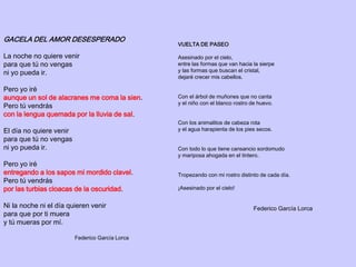 GACELA DEL AMOR DESESPERADO
La noche no quiere venir
para que tú no vengas
ni yo pueda ir.
Pero yo iré
aunque un sol de alacranes me coma la sien.
Pero tú vendrás
con la lengua quemada por la lluvia de sal.
El día no quiere venir
para que tú no vengas
ni yo pueda ir.
Pero yo iré
entregando a los sapos mi mordido clavel.
Pero tú vendrás
por las turbias cloacas de la oscuridad.
Ni la noche ni el día quieren venir
para que por ti muera
y tú mueras por mí.
Federico García Lorca
VUELTA DE PASEO
Asesinado por el cielo,
entre las formas que van hacia la sierpe
y las formas que buscan el cristal,
dejaré crecer mis cabellos.
Con el árbol de muñones que no canta
y el niño con el blanco rostro de huevo.
Con los animalitos de cabeza rota
y el agua harapienta de los pies secos.
Con todo lo que tiene cansancio sordomudo
y mariposa ahogada en el tintero.
Tropezando con mi rostro distinto de cada día.
¡Asesinado por el cielo!
Federico García Lorca
 
