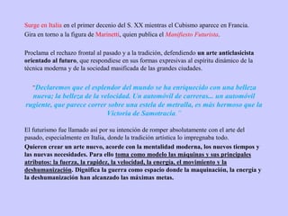 Surge en Italia en el primer decenio del S. XX mientras el Cubismo aparece en Francia.
Gira en torno a la figura de Marinetti, quien publica el Manifiesto Futurista.
Proclama el rechazo frontal al pasado y a la tradición, defendiendo un arte anticlasicista
orientado al futuro, que respondiese en sus formas expresivas al espíritu dinámico de la
técnica moderna y de la sociedad masificada de las grandes ciudades.
“Declaremos que el esplendor del mundo se ha enriquecido con una belleza
nueva; la belleza de la velocidad. Un automóvil de carreras... un automóvil
rugiente, que parece correr sobre una estela de metralla, es más hermoso que la
Victoria de Samotracia.”
El futurismo fue llamado así por su intención de romper absolutamente con el arte del
pasado, especialmente en Italia, donde la tradición artística lo impregnaba todo.
Quieren crear un arte nuevo, acorde con la mentalidad moderna, los nuevos tiempos y
las nuevas necesidades. Para ello toma como modelo las máquinas y sus principales
atributos: la fuerza, la rapidez, la velocidad, la energía, el movimiento y la
deshumanización. Dignifica la guerra como espacio donde la maquinación, la energía y
la deshumanización han alcanzado las máximas metas.
 