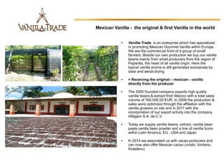 ● Vanilla-Trade  is an enterprise which has specialized 
in promoting Mexican Gourmet Vanilla within Europe. 
We are the commercial front of a group of small 
farmers. Beside our own production we buy our vanilla 
beans mainly from small producers from the region of 
Papantla, the heart of all vanilla origin. Here the 
typical vanilla aroma is still generated exclusively by 
solar and aerial drying
● = Receiving the original – mexican - vanilla
directly from the producer
● The 2005 founded company exports high quality 
vanilla beans & extract from Mexico with a total sales 
volume of 760.000,00 EUR. In 2009 the production & 
sales were optimized through the affiliation with the 
vanilla growers on site and in 2011 with the 
incorporation of our export activity into the company 
Alfagam S.A. de C.V.
● Today we supply vanilla beans, extract, vanilla bean 
paste,vanilla bean powder and a line of vanilla licors 
within Latin America, EU , USA and Japan
● In 2014 we associated us with cacao producers and 
can now also offer Mexican cacao (criollo, trinitario, 
forasteno)
 
Mexican Vanilla - the original & first Vanilla in the world
 