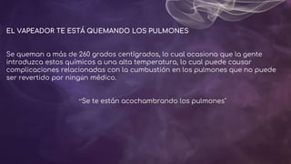 EL VAPEADOR TE ESTÁ QUEMANDO LOS PULMONES
Se queman a más de 260 grados centígrados, lo cual ocasiona que la gente
introduzca estos químicos a una alta temperatura, lo cual puede causar
complicaciones relacionadas con la cumbustión en los pulmones que no puede
ser revertido por ningún médico.
“Se te están acochambrando los pulmones"
 