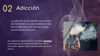 La adicción en un cerebro en proceso
de crecimiento puede establecer vías
neuronales para adicciones a otras
sustancias en el futuro.
Adicción
02
los cigarrillos electrónicos contienen nicotina,
una droga que es altamente adictiva. No es
necesario vapear todos los días para volverse
adicto.
 