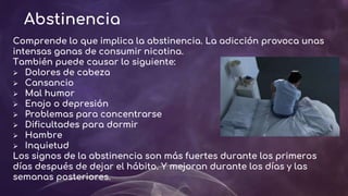 Abstinencia
Comprende lo que implica la abstinencia. La adicción provoca unas
intensas ganas de consumir nicotina.
También puede causar lo siguiente:
 Dolores de cabeza
 Cansancio
 Mal humor
 Enojo o depresión
 Problemas para concentrarse
 Dificultades para dormir
 Hambre
 Inquietud
Los signos de la abstinencia son más fuertes durante los primeros
días después de dejar el hábito. Y mejoran durante los días y las
semanas posteriores.
 