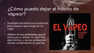 ¿Cómo puedo dejar el hábito de
vapear?
• Deshazte de todos los productos
para vapear que tenga en su
casa.
• Aléjate de las amistades que te
induzcan a utilizar el cigarrillo
electrónico, y de los ambientes
donde comúnmente lo usarías.
 