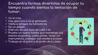 Encuentra formas divertidas de ocupar tu
tiempo cuando sientas la tentación de
fumar:
 Ve al cine.
 Haz ejercicio o ve al gimnasio.
 Visita a amigos no fumadores.
 Da un paseo.
 Disfruta de una taza de café o té.
 Prueba un nuevo hobby que mantenga tus
manos ocupadas, como pintar, tocar un
instrumento, trabajar con madera o coser.
 Trabaja en el patio o el jardín de tu casa.
 