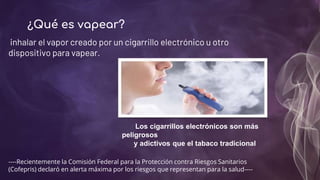 ¿Qué es vapear?
inhalar el vapor creado por un cigarrillo electrónico u otro
dispositivo para vapear.
Los cigarrillos electrónicos son más
peligrosos
y adictivos que el tabaco tradicional
----Recientemente la Comisión Federal para la Protección contra Riesgos Sanitarios
(Cofepris) declaró en alerta máxima por los riesgos que representan para la salud----
 