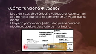 ¿Cómo funciona el vapeo?
● Los cigarrillos electrónicos o vapeadores calientan un
líquido hasta que este se convierte en un vapor que se
inhala.
● El líquido para vapear ("e-líquido") puede contener
nicotina o aceite o destilado de marihuana.
 