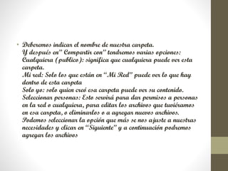 • Deberemos indicar el nombre de nuestra carpeta.
Y después en” Compartir con” tendremos varias opciones:
Cualquiera (publico): significa que cualquiera puede ver esta
carpeta.
Mi red: Solo los que están en “Mi Red” puede ver lo que hay
dentro de esta carpeta
Solo yo: solo quien creó esa carpeta puede ver su contenido.
Seleccionar personas: Esto servirá para dar permisos a personas
en la red o cualquiera, para editar los archivos que tuviéramos
en esa carpeta, o eliminarlos o a agregar nuevos archivos.
Podemos seleccionar la opción que más se nos ajuste a nuestras
necesidades y clicar en “Siguiente” y a continuación podremos
agregar los archivos
 