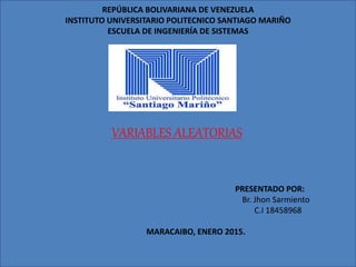 REPÚBLICA BOLIVARIANA DE VENEZUELA
INSTITUTO UNIVERSITARIO POLITECNICO SANTIAGO MARIÑO
ESCUELA DE INGENIERÍA DE SISTEMAS
VARIABLES ALEATORIAS
PRESENTADO POR:
Br. Jhon Sarmiento
C.I 18458968
MARACAIBO, ENERO 2015.
 