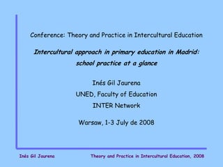 Conference: Theory and Practice in Intercultural Education

      Intercultural approach in primary education in Madrid:
                   school practice at a glance


                         Inés Gil Jaurena
                   UNED, Faculty of Education
                         INTER Network

                    Warsaw, 1-3 July de 2008




Inés Gil Jaurena        Theory and Practice in Intercultural Education, 2008
 