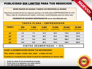 TIEMPO 500
Visualizaciones
1.000
Visualizaciones
5.000
Visualizaciones
10.000
Visualizaciones
20.000
Visualizaciones
50.000
Visualizaciones
10” 4 € 7 € 33 € 60 € 118 € 234 €
20” 6 € 10 € 48 € 94 € 186 € 370 €
25” 8 € 14 € 68 € 134 € 266 € 530 €
30” 10 € 18 € 88 € 174 € 346 € 692 €
TA R I FA P L A N A - E M P R E N D E D O R
V I S I TA S S E G M E N TA D A S : + 2 0 %
 Coste sin tasas de los procesadores de pago.
 Precio final si se adquieren con saldo interno.
 I.V.A. NO Incluido (Solo para España)
RECIBE TRAFICO DE CALIDAD Y ENSEÑA TUS PROYECTOS AL MUNDO!
Maximiza el potencial de tus negocios gracias a la tarifa plana EMPRENDEDOR de VCC.
Olas y olas de visualizaciones reales, continuas y automatizadas para tus sitios web.
POCEDENTE DE USUARIOS REGISTRADOS EN www.viewclickcash.com
ELIGE LA SEGMENTACIÓN SEGÚN TUS NECESIDADES:
País, estado o región, ciudad, sexo, edad… o todas a la vez!
Controla tus visualizaciones desde el panel de estadísticas en tiempo real!
PUBLICIDAD SIN LIMITES PARA TUS NEGOCIOS!
 