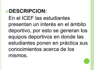 DESCRIPCION:  En el ICEF las estudiantes presentan un interés en el ámbito deportivo, por esto se generan los equipos deportivos en donde las estudiantes ponen en práctica sus conocimientos acerca de los mismos.